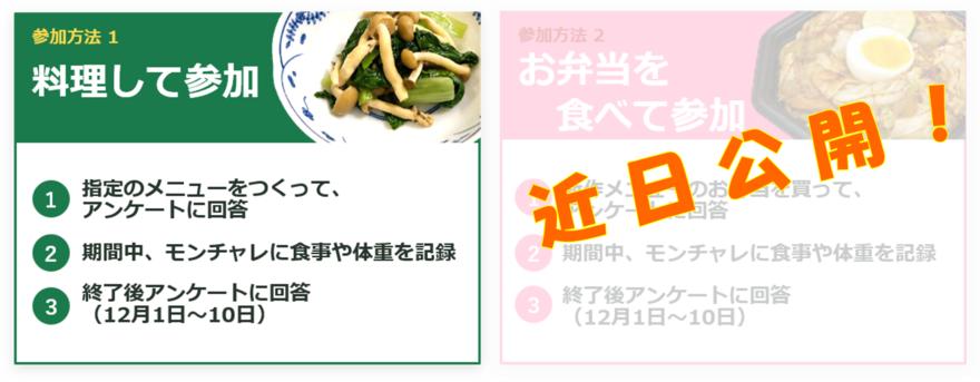 参加方法1「料理して参加」（1）指定の対象メニューを作ってアンケートに回答　（2）期間中、モンチャレに食事や体重を記録　（3）終了後アンケートに回答（12月1日～10日）　参加方法2「お弁当を食べて参加」の詳細は近日公開です。